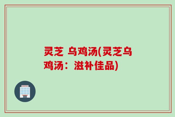灵芝 乌鸡汤(灵芝乌鸡汤：滋补佳品)