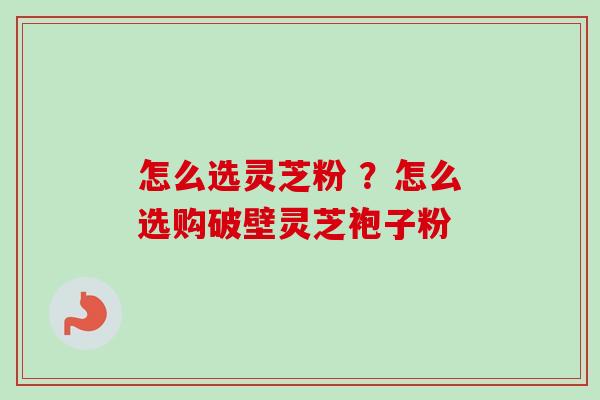 怎么选灵芝粉 ？怎么选购破壁灵芝袍子粉
