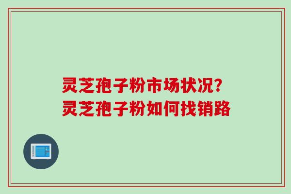 灵芝孢子粉市场状况？灵芝孢子粉如何找销路