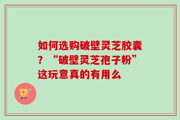 如何选购破壁灵芝胶囊？“破壁灵芝孢子粉”这玩意真的有用么