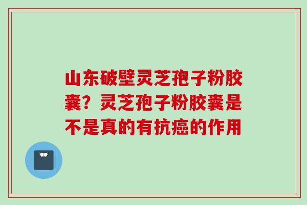 山东破壁灵芝孢子粉胶囊？灵芝孢子粉胶囊是不是真的有抗癌的作用