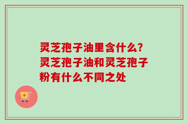 灵芝孢子油里含什么？灵芝孢子油和灵芝孢子粉有什么不同之处