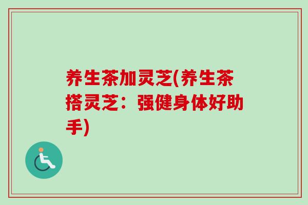 养生茶加灵芝(养生茶搭灵芝：强健身体好助手)