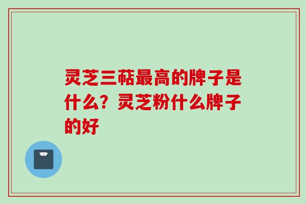 灵芝三萜最高的牌子是什么？灵芝粉什么牌子的好