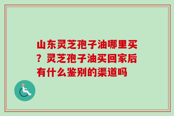 山东灵芝孢子油哪里买？灵芝孢子油买回家后有什么鉴别的渠道吗
