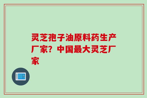 灵芝孢子油原料药生产厂家？中国最大灵芝厂家