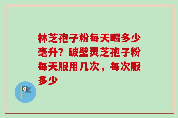 林芝孢子粉每天喝多少毫升？破壁灵芝孢子粉每天服用几次，每次服多少