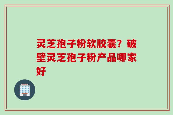 灵芝孢子粉软胶囊？破壁灵芝孢子粉产品哪家好