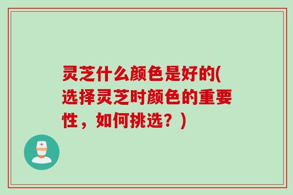 灵芝什么颜色是好的(选择灵芝时颜色的重要性，如何挑选？)
