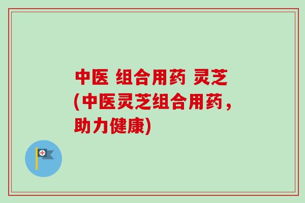 中医 组合用药 灵芝(中医灵芝组合用药，助力健康)