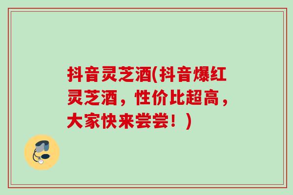 抖音灵芝酒(抖音爆红灵芝酒，性价比超高，大家快来尝尝！)