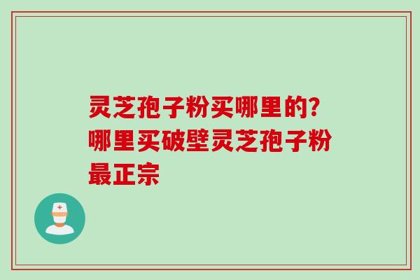 灵芝孢子粉买哪里的？哪里买破壁灵芝孢子粉最正宗