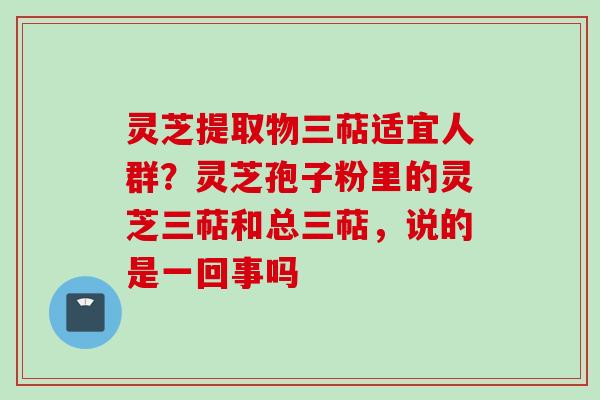 灵芝提取物三萜适宜人群？灵芝孢子粉里的灵芝三萜和总三萜，说的是一回事吗