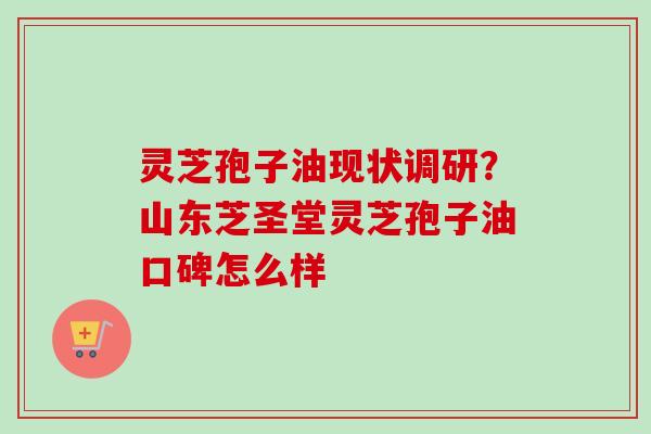 灵芝孢子油现状调研？山东芝圣堂灵芝孢子油口碑怎么样