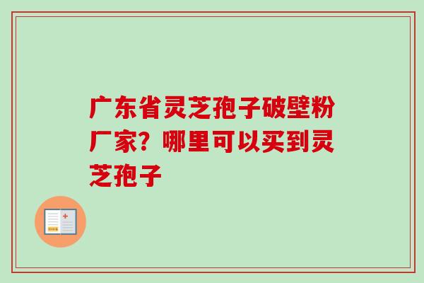 广东省灵芝孢子破壁粉厂家？哪里可以买到灵芝孢子