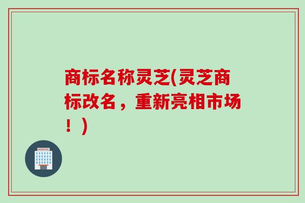 商标名称灵芝(灵芝商标改名，重新亮相市场！)