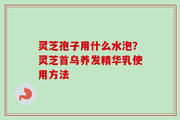 灵芝孢子用什么水泡？灵芝首乌养发精华乳使用方法