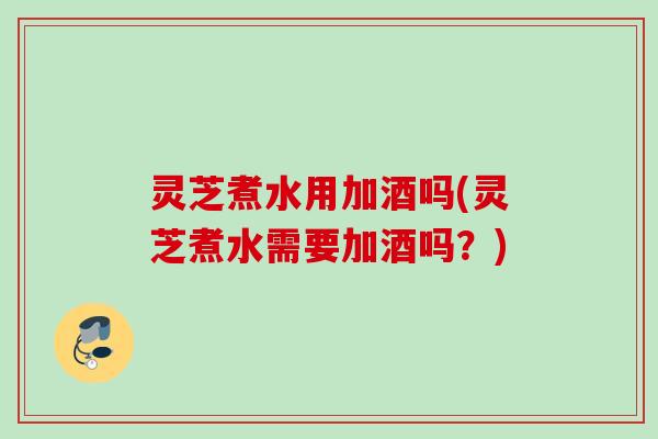 灵芝煮水用加酒吗(灵芝煮水需要加酒吗？)