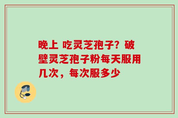 晚上 吃灵芝孢子？破壁灵芝孢子粉每天服用几次，每次服多少