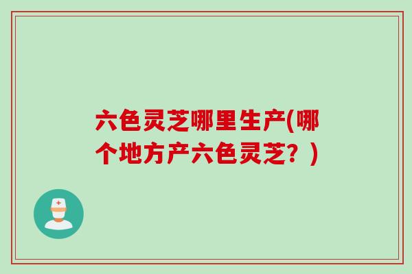 六色灵芝哪里生产(哪个地方产六色灵芝？)
