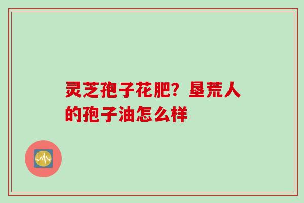 灵芝孢子花肥？垦荒人的孢子油怎么样