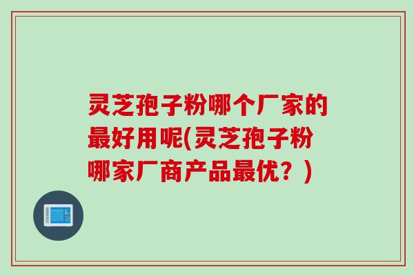 灵芝孢子粉哪个厂家的最好用呢(灵芝孢子粉哪家厂商产品最优？)