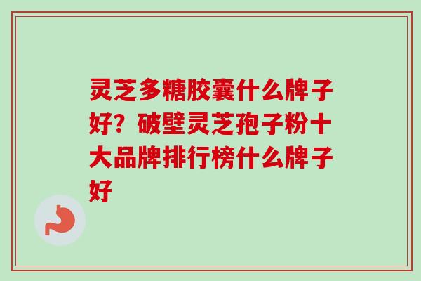 灵芝多糖胶囊什么牌子好？破壁灵芝孢子粉十大品牌排行榜什么牌子好