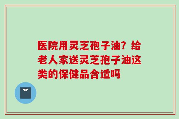 医院用灵芝孢子油?给老人家送灵芝孢子油这类的保健品合适吗 医院用灵芝孢子油?给老人家送灵芝孢子油这类的保健品合适吗