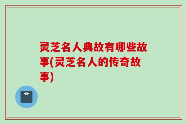 灵芝名人典故有哪些故事(灵芝名人的传奇故事)