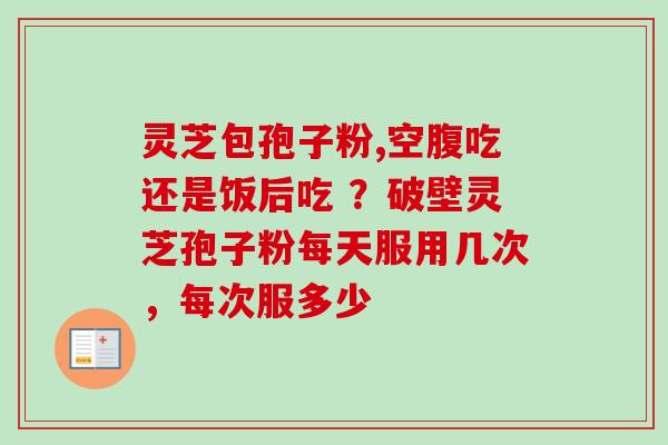 灵芝包孢子粉,空腹吃还是饭后吃 ？破壁灵芝孢子粉每天服用几次，每次服多少