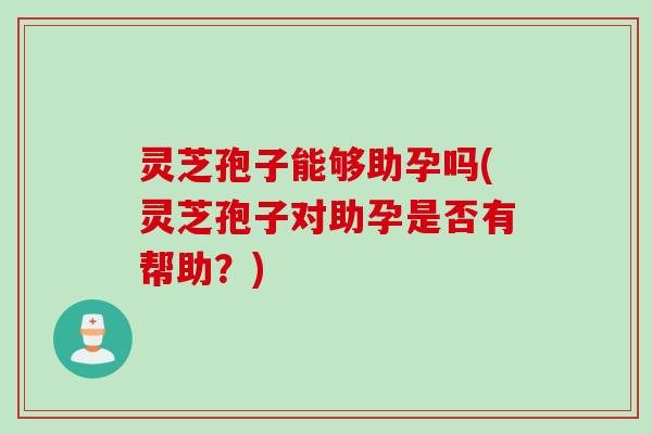 灵芝孢子能够助孕吗(灵芝孢子对助孕是否有帮助？)