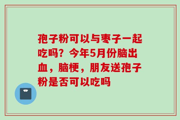 孢子粉可以与枣子一起吃吗？今年5月份脑出血，脑梗，朋友送孢子粉是否可以吃吗