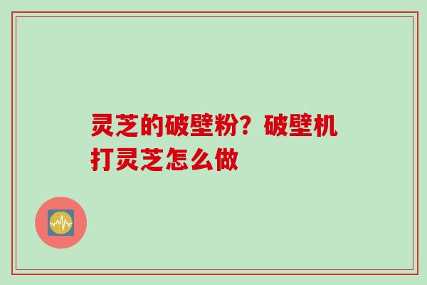 灵芝的破壁粉？破壁机打灵芝怎么做