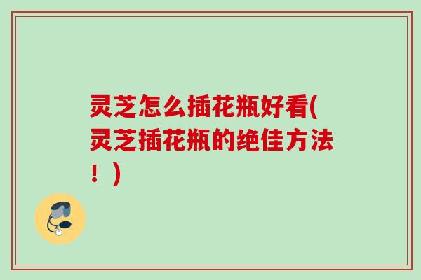 灵芝怎么插花瓶好看(灵芝插花瓶的绝佳方法！)