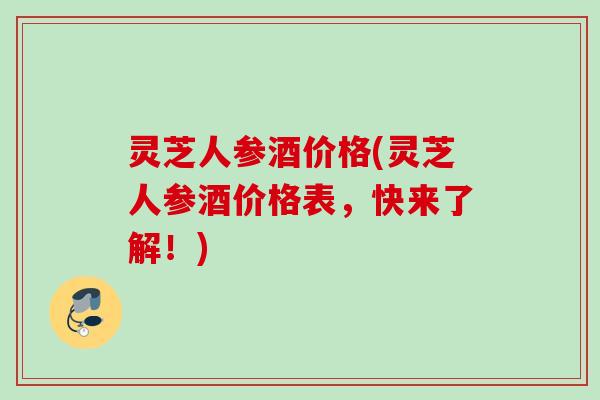 灵芝人参酒价格(灵芝人参酒价格表，快来了解！)