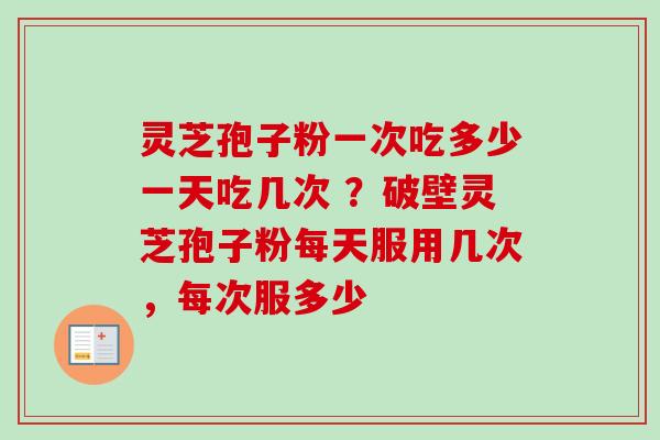 灵芝孢子粉一次吃多少一天吃几次 ？破壁灵芝孢子粉每天服用几次，每次服多少
