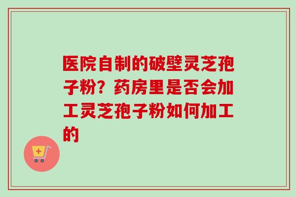 医院自制的破壁灵芝孢子粉？药房里是否会加工灵芝孢子粉如何加工的