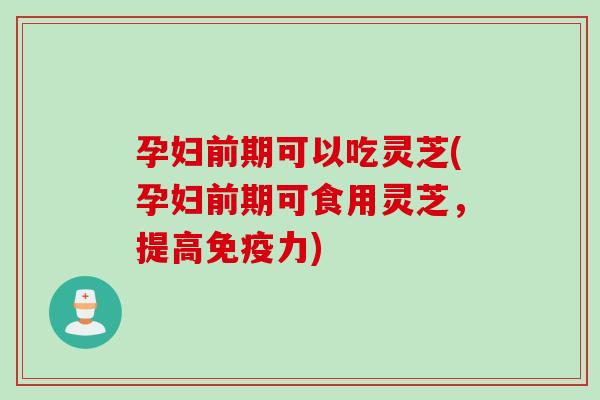 孕妇前期可以吃灵芝(孕妇前期可食用灵芝，提高免疫力)