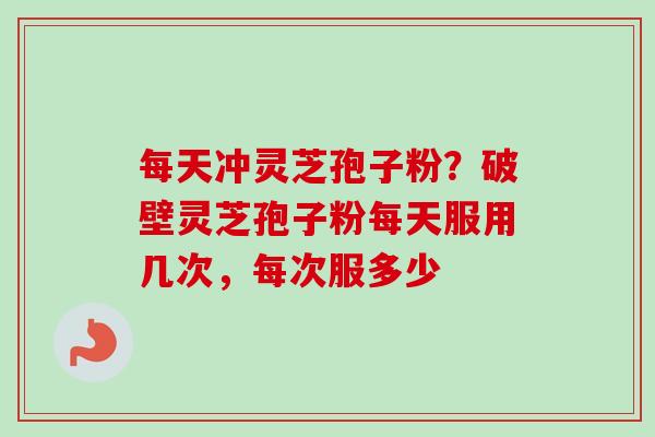 每天冲灵芝孢子粉？破壁灵芝孢子粉每天服用几次，每次服多少