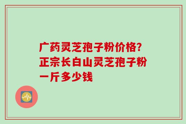 广药灵芝孢子粉价格？正宗长白山灵芝孢子粉一斤多少钱