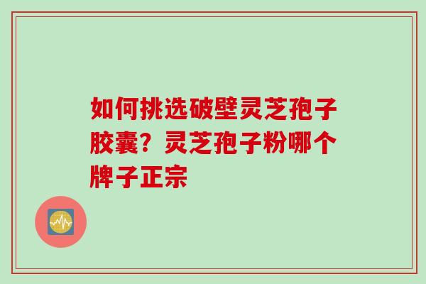 如何挑选破壁灵芝孢子胶囊？灵芝孢子粉哪个牌子正宗