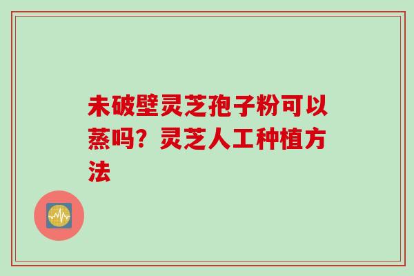 未破壁灵芝孢子粉可以蒸吗?灵芝人工种植方法 未破壁灵芝孢子粉可以蒸吗?灵芝人工种植方法