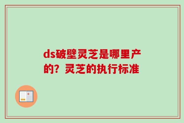 ds破壁灵芝是哪里产的?灵芝的执行标准 ds破壁灵芝是哪里产的?灵芝的执行标准