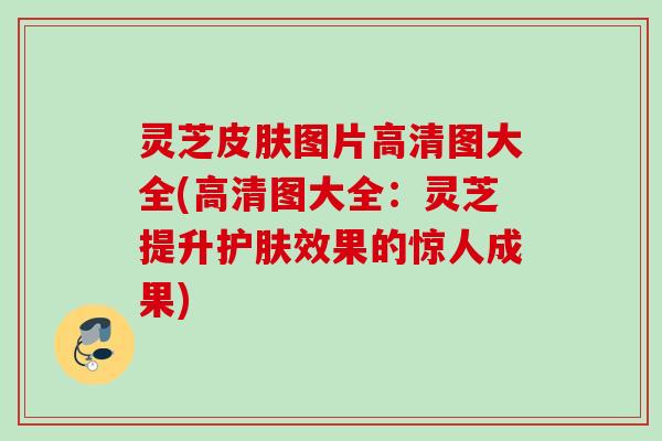 灵芝皮肤图片高清图大全(高清图大全：灵芝提升护肤效果的惊人成果)