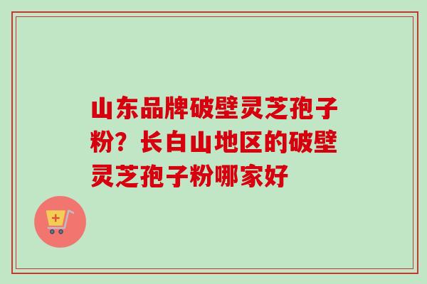 山东品牌破壁灵芝孢子粉？长白山地区的破壁灵芝孢子粉哪家好