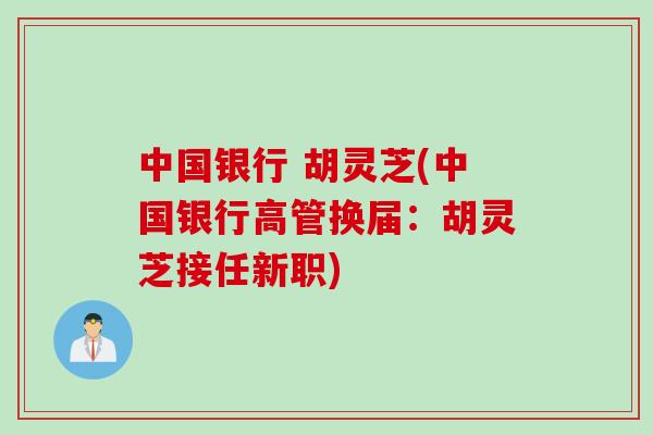 中国银行 胡灵芝(中国银行高管换届：胡灵芝接任新职)