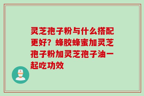 灵芝孢子粉与什么搭配更好？蜂胶蜂蜜加灵芝孢子粉加灵芝孢子油一起吃功效