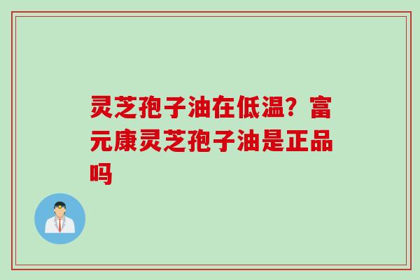 灵芝孢子油在低温？富元康灵芝孢子油是正品吗