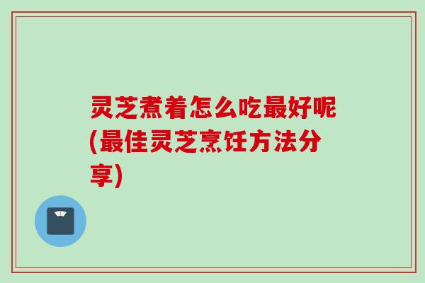 灵芝煮着怎么吃最好呢(最佳灵芝烹饪方法分享)