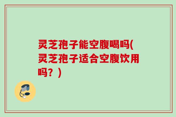 灵芝孢子能空腹喝吗(灵芝孢子适合空腹饮用吗？)